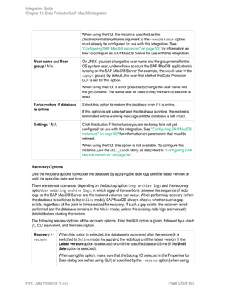 When using the CLI, the instance specified as the
DestinationInstanceName argument to the -newinstance option
must already be configured for use with this integration. See
"Configuring SAP MaxDB instances" on page 507 for information on
how to configure an SAP MaxDB Server for use with this integration.
User name and User
group / N/A
On UNIX, you can change the user name and the group name for the
OS system user, under whose account the SAP MaxDB application is
running on the SAP MaxDB Server (for example, the sapdb user in the
sapsys group). By default, the user that started the Data Protector
GUI is set for this option.
When using the CLI, it is not possible to change the user name and
the group name. The same user as used during the backup session is
used.
Force restore if database
is online
Select this option to restore the database even if it is online.
If this option is not selected and the database is online, the restore is
terminated with a warning message and the database is left intact.
Settings / N/A Click this button if the instance you are restoring to is not yet
configured for use with this integration. See "Configuring SAP MaxDB
instances" on page 507 for information on parameters that must be
entered.
When using the CLI, this option is not available. To configure the
instance, use the util_sapdb utility as described in "Configuring SAP
MaxDB instances" on page 507.
Recovery Options
Use the recovery options to recover the database by applying the redo logs until the latest version or
until the specified date and time.
There are several scenarios, depending on the backup option Keep archive logs and the recovery
option Use existing archive logs, in which a gap of transactions between the sequence of redo
logs on the SAP MaxDB Server and the restored volumes can occur. When performing recovery (when
the database is switched to the Online mode), SAP MaxDB always checks whether such a gap
exists, regardless of the point in time selected for recovery. If such a gap exists, the recovery is not
performed and the database remains in the Admin mode, unless the existing redo logs are manually
deleted before starting the restore.
The following are descriptions of the recovery options. First the GUI option is given, followed by a slash
(/), CLI equivalent, and then description.
Recovery / -
recover
When this option is selected, the database is recovered after the restore (it is
switched to Online mode) by applying the redo logs until the latest version (if the
Latest version option is selected) or until the specified date and time (if the Until
date option is selected).
When using this option, make sure that the backup ID selected in the Properties for
Data dialog box (when using GUI) or specified by the -session option (when using
Integration Guide
Chapter 13: Data Protector SAP MaxDB integration
HPE Data Protector (9.07) Page 530 of 803
 
