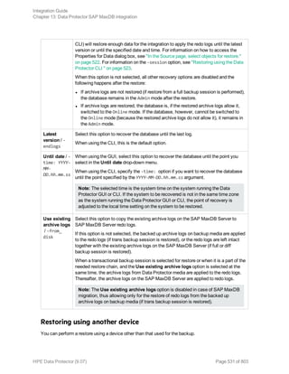 CLI) will restore enough data for the integration to apply the redo logs until the latest
version or until the specified date and time. For information on how to access the
Properties for Data dialog box, see "In the Source page, select objects for restore."
on page 522. For information on the -session option, see "Restoring using the Data
Protector CLI " on page 523.
When this option is not selected, all other recovery options are disabled and the
following happens after the restore:
l If archive logs are not restored (if restore from a full backup session is performed),
the database remains in the Admin mode after the restore.
l If archive logs are restored, the database is, if the restored archive logs allow it,
switched to the Online mode. If the database, however, cannot be switched to
the Online mode (because the restored archive logs do not allow it), it remains in
the Admin mode.
Latest
version / -
endlogs
Select this option to recover the database until the last log.
When using the CLI, this is the default option.
Until date / -
time: YYYY-
MM-
DD.hh.mm.ss
When using the GUI, select this option to recover the database until the point you
select in the Until date drop-down menu.
When using the CLI, specify the -time: option if you want to recover the database
until the point specified by the YYYY-MM-DD.hh.mm.ss argument.
Note: The selected time is the system time on the system running the Data
Protector GUI or CLI. If the system to be recovered is not in the same time zone
as the system running the Data Protector GUI or CLI, the point of recovery is
adjusted to the local time setting on the system to be restored.
Use existing
archive logs
/ -from_
disk
Select this option to copy the existing archive logs on the SAP MaxDB Server to
SAP MaxDB Server redo logs.
If this option is not selected, the backed up archive logs on backup media are applied
to the redo logs (if trans backup session is restored), or the redo logs are left intact
together with the existing archive logs on the SAP MaxDB Server (if full or diff
backup session is restored).
When a transactional backup session is selected for restore or when it is a part of the
needed restore chain, and the Use existing archive logs option is selected at the
same time, the archive logs from Data Protector media are applied to the redo logs.
Thereafter, the archive logs on the SAP MaxDB Server are applied to redo logs.
Note: The Use existing archive logs option is disabled in case of SAP MaxDB
migration, thus allowing only for the restore of redo logs from the backed up
archive logs on backup media (if trans backup session is restored).
Restoring using another device
You can perform a restore using a device other than that used for the backup.
Integration Guide
Chapter 13: Data Protector SAP MaxDB integration
HPE Data Protector (9.07) Page 531 of 803
 