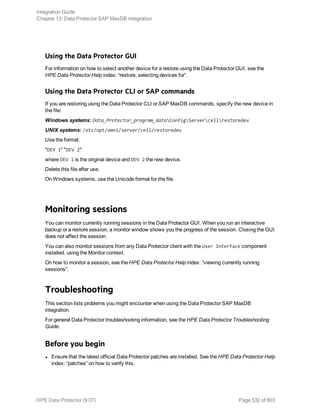 Using the Data Protector GUI
For information on how to select another device for a restore using the Data Protector GUI, see the
HPE Data Protector Help index: “restore, selecting devices for”.
Using the Data Protector CLI or SAP commands
If you are restoring using the Data Protector CLI or SAP MaxDB commands, specify the new device in
the file:
Windows systems: Data_Protector_program_dataConfigServercellrestoredev
UNIX systems: /etc/opt/omni/server/cell/restoredev
Use the format:
"DEV 1" "DEV 2"
where DEV 1 is the original device and DEV 2 the new device.
Delete this file after use.
On Windows systems, use the Unicode format for the file.
Monitoring sessions
You can monitor currently running sessions in the Data Protector GUI. When you run an interactive
backup or a restore session, a monitor window shows you the progress of the session. Closing the GUI
does not affect the session.
You can also monitor sessions from any Data Protector client with the User Interface component
installed, using the Monitor context.
On how to monitor a session, see the HPE Data Protector Help index: “viewing currently running
sessions”.
Troubleshooting
This section lists problems you might encounter when using the Data Protector SAP MaxDB
integration.
For general Data Protector troubleshooting information, see the HPE Data Protector Troubleshooting
Guide.
Before you begin
l Ensure that the latest official Data Protector patches are installed. See the HPE Data Protector Help
index: “patches” on how to verify this.
Integration Guide
Chapter 13: Data Protector SAP MaxDB integration
HPE Data Protector (9.07) Page 532 of 803
 