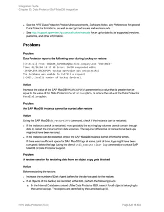 l See the HPE Data Protector Product Announcements, Software Notes, and References for general
Data Protector limitations, as well as recognized issues and workarounds.
l See http://support.openview.hp.com/selfsolve/manuals for an up-to-date list of supported versions,
platforms, and other information.
Problems
Problem
Data Protector reports the following error during backup or restore:
[Critical] From: OB2BAR_SAPDBBAR@machine.company.com "INSTANCE"
Time: 02/06/04 18:17:18 Error: SAPDB responded with:
-24920,ERR_BACKUPOP: backup operation was unsuccessful
The database was unable to fulfill a request
(-2025, Invalid number of backup devices).
Action
Increase the value of the SAP MaxDB MAXBACKUPDEVS parameter to a value that is greater than or
equal to the value of the Data Protector Parallelism option, or reduce the value of the Data Protector
Parallelism option.
Problem
An SAP MaxDB instance cannot be started after restore
Action
Using the SAP MaxDB db_restartinfo command, check if the instance can be restarted.
l If the instance cannot be restarted, most probably the existing log volumes do not contain enough
data to restart the instance from data volumes. The required differential or transactional backups
might not have been restored.
l If the instance can be restarted, check the SAP MaxDB instance kernel error file for errors.
If there was insufficient space for SAP MaxDB logs at some point of time, logs might have been
corrupted: delete the logs (using the dbmcli util_execute clear log command) or contact SAP
MaxDB or Data Protector support.
Problem
A restore session for restoring data from an object copy gets blocked
Action
Before restarting the restore:
l Increase the number of Disk Agent buffers for the device used for the restore.
l If all objects of the backup are recorded in the IDB, perform the following steps:
a. In the Internal Database context of the Data Protector GUI, search for all objects belonging to
the same backup. The objects are identified by the same backup ID.
Integration Guide
Chapter 13: Data Protector SAP MaxDB integration
HPE Data Protector (9.07) Page 533 of 803
 