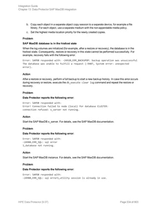 b. Copy each object in a separate object copy session to a separate device, for example a file
library. For each object, use a separate medium with the non-appendable media policy.
c. Set the highest media location priority for the newly created copies.
Problem
SAP MaxDB database is in the histlost state
When the log volumes are initialized (for example, after a restore or recovery), the database is in the
histlost state. Consequently, restore or recovery in this state cannot be performed successfully. For
example, recovery fails with the following error:
Error: SAPDB responded with: -24920,ERR_BACKUPOP: backup operation was unsuccessful
The database was unable to fulfill a request (-9407, System error: unexpected
error).
Action
After a restore or recovery, perform a full backup to start a new backup history. In case this error occurs
during recovery or restore, execute the db_execute clear log command and repeat the restore or
recovery.
Problem
Data Protector reports the following error:
Error: SAPDB responded with:
Error! Connection failed to node (local) for database CLUSTER:
connection refused: x_server not running.
Action
Start the SAP MaxDB x_server. For details, see the SAP MaxDB documentation.
Problem
Data Protector reports the following error:
Error: SAPDB responded with:
-24988,ERR_SQL: sql error
1,database not running.
Action
Start the SAP MaxDB instance. For details, see the SAP MaxDB documentation.
Problem
Data Protector reports the following error:
Error: SAPDB responded with:
-24988,ERR_SQL: sql error1,utility session is already in use.
Integration Guide
Chapter 13: Data Protector SAP MaxDB integration
HPE Data Protector (9.07) Page 534 of 803
 