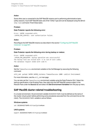 Action
Some other user is connected to the SAP MaxDB instance and is performing administrative tasks
(utility session). Such SAP MaxDB tasks are of the "Utility" type and can be displayed using the dbmcli
show task command. Finish these tasks.
Problem
Data Protector reports the following error:
Error: SAPDB responded with:
-24950,ERR_USRFAIL: user authorization failed.
Action
Reconfigure the SAP MaxDB instance as described in the section "Configuring SAP MaxDB
instances" on page 507.
Problem
Data Protector reports the following error during backup or restore:
Error: SAPDB responded with:
-24920,ERR_BACKUPOP: backup operation was unsuccessful
The backup tool was killed with -1 as sum of exit codes.
The database request ended with code 0.
Action
Set the TimeoutSuccess environment variable on the Cell Manager by executing the following
command:
util_cmd -putopt SAPDB SAPDB_instance TimeoutSuccess 1000 -sublist Environment
For more information, see the util_cmd man page.
You can also set the TimeoutSuccess environment variable using the Data Protector GUI. Select the
backup specification in the Scoping Pane, then right-click the SAP MaxDB instance object in the
Results Pane under the Source tab and select the Set Environment Variables from the pop-up menu.
SAP MaxDB cluster-related troubleshooting
In a cluster environment, the environment variable OB2BARHOSTNAME must be defined as the name of
the cluster virtual system before performing some procedures executed from the command line (on the
client). The OB2BARHOSTNAME variable is set as follows:
Windows systems
set OB2BARHOSTNAME=VirtualSystemName
UNIX systems
export OB2BARHOSTNAME=VirtualSystemName
Integration Guide
Chapter 13: Data Protector SAP MaxDB integration
HPE Data Protector (9.07) Page 535 of 803
 