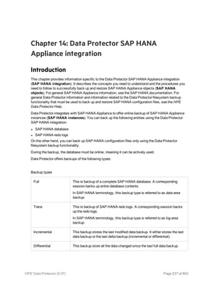 Chapter 14: Data Protector SAP HANA
Appliance integration
Introduction
This chapter provides information specific to the Data Protector SAP HANA Appliance integration
(SAP HANA integration). It describes the concepts you need to understand and the procedures you
need to follow to successfully back up and restore SAP HANA Appliance objects (SAP HANA
objects). For general SAP HANA Appliance information, see the SAP HANA documentation. For
general Data Protector information and information related to the Data Protector filesystem backup
functionality that must be used to back up and restore SAP HANA configuration files, see the HPE
Data Protector Help.
Data Protector integrates with SAP HANA Appliance to offer online backup of SAP HANA Appliance
instances (SAP HANA instances). You can back up the following entities using the Data Protector
SAP HANA integration:
l SAP HANA database
l SAP HANA redo logs
On the other hand, you can back up SAP HANA configuration files only using the Data Protector
filesystem backup functionality.
During the backup, the database must be online, meaning it can be actively used.
Data Protector offers backups of the following types:
Backup types
Full This is backup of a complete SAP HANA database. A corresponding
session backs up entire database contents.
In SAP HANA terminology, this backup type is referred to as data area
backup.
Trans This is backup of SAP HANA redo logs. A corresponding session backs
up the redo logs.
In SAP HANA terminology, this backup type is referred to as log area
backup.
Incremental This backup stores the last modified data backup. It either stores the last
data backup or the last delta backup (incremental or differential).
Differential This backup store all the data changed since the last full data backup.
HPE Data Protector (9.07) Page 537 of 803
 