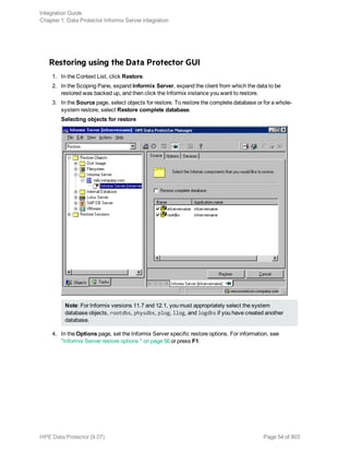 Restoring using the Data Protector GUI
1. In the Context List, click Restore.
2. In the Scoping Pane, expand Informix Server, expand the client from which the data to be
restored was backed up, and then click the Informix instance you want to restore.
3. In the Source page, select objects for restore. To restore the complete database or for a whole-
system restore, select Restore complete database.
Selecting objects for restore
Note: For Informix versions 11.7 and 12.1, you must appropriately select the system
database objects, rootdbs, physdbs, plog, llog, and logdbs if you have created another
database.
4. In the Options page, set the Informix Server specific restore options. For information, see
"Informix Server restore options " on page 56 or press F1.
Integration Guide
Chapter 1: Data Protector Informix Server integration
HPE Data Protector (9.07) Page 54 of 803
 