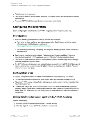 l Partial backup is not supported.
l Data Protector does not provide means of starting SAP HANA backup and restore session from its
own interface.
l Previews of SAP HANA backup and restore sessions are not available.
Configuring the integration
Before configuring the Data Protector SAP HANA integration, check the prerequisites first.
Prerequisites
l Your SAP HANA Appliance must be correctly installed and configured.
l For a list of versions, platforms, and devices supported by Data Protector, and other related
information, see the latest support matrices at
http://support.openview.hp.com/selfsolve/manuals.
l For information on installing, configuring, and using SAP HANA Appliance, see the SAP HANA
documentation.
l Data Protector must be correctly installed. For instructions on how to install Data Protector to
integrate it with your SAP HANA Appliance, see the HPE Data Protector Installation Guide.
l Data Protector backup devices and Data Protector backup media must be configured according to
your SAP HANA backup policy needs.
l The SAP HANA operating system user account that you choose for running SAP HANA backup and
restore sessions must have a corresponding Data Protector user configured in the Data Protector
admin or operator user group.
Configuration steps
In scope of configuration of the SAP HANA instances for Data Protector backup, you need to:
l Link the Data Protector implementation of the backint agent with your SAP HANA Appliance.
l Adjust SAP HANA backup settings for the redo logs as to use the backint interface instead of plain
files for backup storage.
l Optionally, set the global (CS) MaxObjectsPerBackupSession environment variable to limit the
number of objects connected to the same backup session. Valid values are 1 through 223, with the
default being 223. If the MaxObjectsPerBackupSession value reaches 223, backup continues in a
new session.
Linking Data Protector backint agent with SAP HANA Appliance
Perform the following:
1. Log on to the SAP HANA system and open a Terminal window.
2. This step depends on your SAP HANA Appliance environment.
Integration Guide
Chapter 14: Data Protector SAP HANA Appliance integration
HPE Data Protector (9.07) Page 540 of 803
 