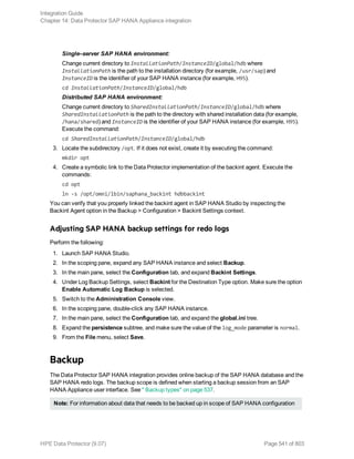 Single–server SAP HANA environment:
Change current directory to InstallationPath/InstanceID/global/hdb where
InstallationPath is the path to the installation directory (for example, /usr/sap) and
InstanceID is the identifier of your SAP HANA instance (for example, H95).
cd InstallationPath/InstanceID/global/hdb
Distributed SAP HANA environment:
Change current directory to SharedInstallationPath/InstanceID/global/hdb where
SharedInstallationPath is the path to the directory with shared installation data (for example,
/hana/shared) and InstanceID is the identifier of your SAP HANA instance (for example, H95).
Execute the command:
cd SharedInstallationPath/InstanceID/global/hdb
3. Locate the subdirectory /opt. If it does not exist, create it by executing the command:
mkdir opt
4. Create a symbolic link to the Data Protector implementation of the backint agent. Execute the
commands:
cd opt
ln -s /opt/omni/lbin/saphana_backint hdbbackint
You can verify that you properly linked the backint agent in SAP HANA Studio by inspecting the
Backint Agent option in the Backup > Configuration > Backint Settings context.
Adjusting SAP HANA backup settings for redo logs
Perform the following:
1. Launch SAP HANA Studio.
2. In the scoping pane, expand any SAP HANA instance and select Backup.
3. In the main pane, select the Configuration tab, and expand Backint Settings.
4. Under Log Backup Settings, select Backint for the Destination Type option. Make sure the option
Enable Automatic Log Backup is selected.
5. Switch to the Administration Console view.
6. In the scoping pane, double-click any SAP HANA instance.
7. In the main pane, select the Configuration tab, and expand the global.ini tree.
8. Expand the persistence subtree, and make sure the value of the log_mode parameter is normal.
9. From the File menu, select Save.
Backup
The Data Protector SAP HANA integration provides online backup of the SAP HANA database and the
SAP HANA redo logs. The backup scope is defined when starting a backup session from an SAP
HANA Appliance user interface. See " Backup types" on page 537.
Note: For information about data that needs to be backed up in scope of SAP HANA configuration
Integration Guide
Chapter 14: Data Protector SAP HANA Appliance integration
HPE Data Protector (9.07) Page 541 of 803
 