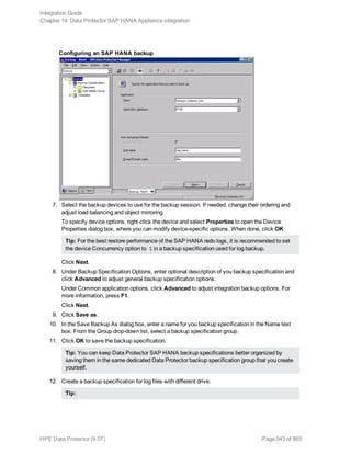 Configuring an SAP HANA backup
7. Select the backup devices to use for the backup session. If needed, change their ordering and
adjust load balancing and object mirroring.
To specify device options, right-click the device and select Properties to open the Device
Properties dialog box, where you can modify device-specific options. When done, click OK.
Tip: For the best restore performance of the SAP HANA redo logs, it is recommended to set
the device Concurrency option to 1 in a backup specification used for log backup.
Click Next.
8. Under Backup Specification Options, enter optional description of you backup specification and
click Advanced to adjust general backup specification options.
Under Common application options, click Advanced to adjust integration backup options. For
more information, press F1.
Click Next.
9. Click Save as.
10. In the Save Backup As dialog box, enter a name for you backup specification in the Name text
box. From the Group drop-down list, select a backup specification group.
11. Click OK to save the backup specification.
Tip: You can keep Data Protector SAP HANA backup specifications better organized by
saving them in the same dedicated Data Protector backup specification group that you create
yourself.
12. Create a backup specification for log files with different drive.
Tip:
Integration Guide
Chapter 14: Data Protector SAP HANA Appliance integration
HPE Data Protector (9.07) Page 543 of 803
 