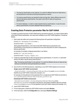 l This backup specification is only optional. It is useful for different devices for data backup
and log backup to avoid device locking during backup or restore.
l Two backup specifications are required for data and logs files. Select different devices for
data and log backup specifications. But select same files for data and log backup
specifications.
l For tenant database, no need to create separate backup specifications. It uses the same
backup specifications of system database data and log backup.
Creating Data Protector parameter files for SAP HANA
To enable successful execution of SAP HANA backup and restore sessions, you need to further define
a few Data Protector parameters, and make them available to your SAP HANA Appliance. Proceed as
follows:
1. Start a plain text editor and compose the following lines with parameter configuration:
OB2BARLIST='BackupSpecificationName';
OB2BARHOSTNAME='SystemName';
BackupSpecificationName is the name of the SAP HANA backup specification and
SystemName is the string that you selected from the Client drop-down list when configuring the
backup specification.
An example of a properly configured parameters is as follows:
OB2BARLIST='sap_hana_backup';
OB2BARHOSTNAME='hanasys.company.com';
2. Create two parameter files for data and log file backup specifications. In OB2BARLIST parameter
mention the data or log file backup specifications.
Tip: This backup specification is only optional. It is useful for different devices for data and log
backup to avoid device locking during backup or restore.
3. Save the file to the following directory, depending on your SAP HANA Appliance environment:
Single–server SAP HANA environment:
InstallationPath /InstanceID/global/hdb/opt/hdbconfig where InstanceID is the
identifier of your SAP HANA instance (for example, H95)
An example of a full pathname of the parameter file in a single-server SAP HANA environment is
/usr/sap/H95/global/hdb/opt/hdbconfig/data_protector.par.
Distributed SAP HANA environment:
SharedInstallationPath /InstanceID/global/hdb/opt/hdbconfig where
SharedInstallationPath is the path to the directory with shared installation data (for example,
/hana/shared) and InstanceID is the identifier of your SAP HANA instance (for example, H95)
4. Launch SAP HANA Studio.
5. In the scoping pane, expand any SAP HANA instance and select Backup.
6. In the main pane, select the Configuration tab, and expand Backint Settings.
Integration Guide
Chapter 14: Data Protector SAP HANA Appliance integration
HPE Data Protector (9.07) Page 544 of 803
 
