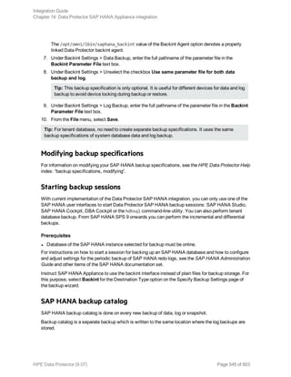 The /opt/omni/lbin/saphana_backint value of the Backint Agent option denotes a properly
linked Data Protector backint agent.
7. Under Backint Settings > Data Backup, enter the full pathname of the parameter file in the
Backint Parameter File text box.
8. Under Backint Settings > Unselect the checkbox Use same parameter file for both data
backup and log.
Tip: This backup specification is only optional. It is useful for different devices for data and log
backup to avoid device locking during backup or restore.
9. Under Backint Settings > Log Backup, enter the full pathname of the parameter file in the Backint
Parameter File text box.
10. From the File menu, select Save.
Tip: For tenant database, no need to create separate backup specifications. It uses the same
backup specifications of system database data and log backup.
Modifying backup specifications
For information on modifying your SAP HANA backup specifications, see the HPE Data Protector Help
index: “backup specifications, modifying”.
Starting backup sessions
With current implementation of the Data Protector SAP HANA integration, you can only use one of the
SAP HANA user interfaces to start Data Protector SAP HANA backup sessions: SAP HANA Studio,
SAP HANA Cockpit, DBA Cockpit or the hdbsql command-line utility. You can also perform tenant
database backup. From SAP HANA SPS 9 onwards you can perform the incremental and differential
backups.
Prerequisites
l Database of the SAP HANA instance selected for backup must be online.
For instructions on how to start a session for backing up an SAP HANA database and how to configure
and adjust settings for the periodic backup of SAP HANA redo logs, see the SAP HANA Administration
Guide and other items of the SAP HANA documentation set.
Instruct SAP HANA Appliance to use the backint interface instead of plain files for backup storage. For
this purpose, select Backint for the Destination Type option on the Specify Backup Settings page of
the backup wizard.
SAP HANA backup catalog
SAP HANA backup catalog is done on every new backup of data, log or snapshot.
Backup catalog is a separate backup which is written to the same location where the log backups are
stored.
Integration Guide
Chapter 14: Data Protector SAP HANA Appliance integration
HPE Data Protector (9.07) Page 545 of 803
 