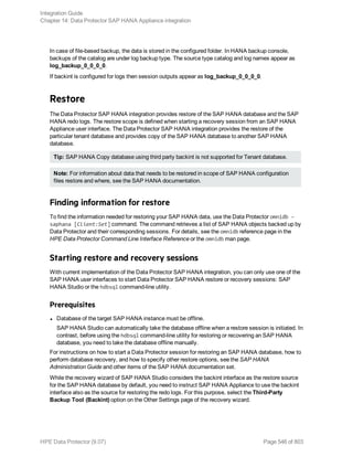 In case of file-based backup, the data is stored in the configured folder. In HANA backup console,
backups of the catalog are under log backup type. The source type catalog and log names appear as
log_backup_0_0_0_0.
If backint is configured for logs then session outputs appear as log_backup_0_0_0_0.
Restore
The Data Protector SAP HANA integration provides restore of the SAP HANA database and the SAP
HANA redo logs. The restore scope is defined when starting a recovery session from an SAP HANA
Appliance user interface. The Data Protector SAP HANA integration provides the restore of the
particular tenant database and provides copy of the SAP HANA database to another SAP HANA
database.
Tip: SAP HANA Copy database using third party backint is not supported for Tenant database.
Note: For information about data that needs to be restored in scope of SAP HANA configuration
files restore and where, see the SAP HANA documentation.
Finding information for restore
To find the information needed for restoring your SAP HANA data, use the Data Protector omnidb –
saphana [Client:Set] command. The command retrieves a list of SAP HANA objects backed up by
Data Protector and their corresponding sessions. For details, see the omnidb reference page in the
HPE Data Protector Command Line Interface Reference or the omnidb man page.
Starting restore and recovery sessions
With current implementation of the Data Protector SAP HANA integration, you can only use one of the
SAP HANA user interfaces to start Data Protector SAP HANA restore or recovery sessions: SAP
HANA Studio or the hdbsql command-line utility.
Prerequisites
l Database of the target SAP HANA instance must be offline.
SAP HANA Studio can automatically take the database offline when a restore session is initiated. In
contrast, before using the hdbsql command-line utility for restoring or recovering an SAP HANA
database, you need to take the database offline manually.
For instructions on how to start a Data Protector session for restoring an SAP HANA database, how to
perform database recovery, and how to specify other restore options, see the SAP HANA
Administration Guide and other items of the SAP HANA documentation set.
While the recovery wizard of SAP HANA Studio considers the backint interface as the restore source
for the SAP HANA database by default, you need to instruct SAP HANA Appliance to use the backint
interface also as the source for restoring the redo logs. For this purpose, select the Third-Party
Backup Tool (Backint) option on the Other Settings page of the recovery wizard.
Integration Guide
Chapter 14: Data Protector SAP HANA Appliance integration
HPE Data Protector (9.07) Page 546 of 803
 