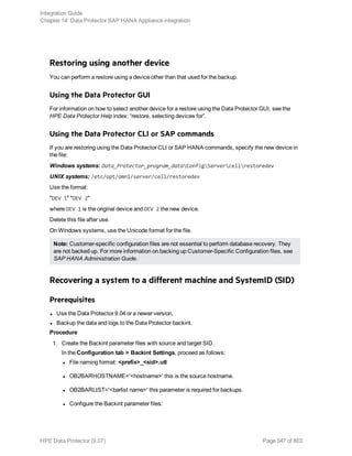 Restoring using another device
You can perform a restore using a device other than that used for the backup.
Using the Data Protector GUI
For information on how to select another device for a restore using the Data Protector GUI, see the
HPE Data Protector Help index: “restore, selecting devices for”.
Using the Data Protector CLI or SAP commands
If you are restoring using the Data Protector CLI or SAP HANA commands, specify the new device in
the file:
Windows systems: Data_Protector_program_dataConfigServercellrestoredev
UNIX systems: /etc/opt/omni/server/cell/restoredev
Use the format:
"DEV 1" "DEV 2"
where DEV 1 is the original device and DEV 2 the new device.
Delete this file after use.
On Windows systems, use the Unicode format for the file.
Note: Customer-specific configuration files are not essential to perform database recovery. They
are not backed up. For more information on backing up Customer-Specific Configuration files, see
SAP HANA Administration Guide.
Recovering a system to a different machine and SystemID (SID)
Prerequisites
l Use the Data Protector 9.04 or a newer version.
l Backup the data and logs to the Data Protector backint.
Procedure
1. Create the Backint parameter files with source and target SID.
In the Configuration tab > Backint Settings, proceed as follows:
l File naming format: <prefix>_<sid>.utl
l OB2BARHOSTNAME='<hostname>' this is the source hostname.
l OB2BARLIST='<barlist name>' this parameter is required for backups.
l Configure the Backint parameter files:
Integration Guide
Chapter 14: Data Protector SAP HANA Appliance integration
HPE Data Protector (9.07) Page 547 of 803
 