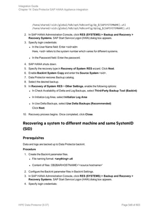 /hana/shared/<sid>/global/hdb/opt/hdbconfig/dp_$(SAPSYSTEMNAME).utl
/hana/shared/<sid>/global/hdb/opt/hdbconfig/dplog_$(SAPSYSTEMNAME).utl
2. In SAP HANA Administration Console, click RES (SYSTEMS) > Backup and Recovery >
Recovery Systems. SAP Start Service Logon (HAN) dialog box appears.
3. Specify login credentials:
l In the User Name field: Enter <sid>adm
Here, <sid> refers to the system number which varies for different systems.
l In the Password field: Enter the password.
4. SAP HANA shuts down.
5. Specify the recovery type in Recovery of System RES wizard. Click Next.
6. Enable Backint System Copy and enter the Source System <sid>.
7. Data Protector restores Backup catalog.
8. Select the desired backup.
9. In Recovery of System RES > Other Settings, enable the following options:
l In Check Availability of Delta and Log Backups, select Third-Party Backup Tool (Backint)
l In Initialize Log Area, select Initialize Log Area
l In Use Delta Backups, select Use Delta Backups (Recommended)
Click Next.
10. Recovery process begins. Once completed, click Close.
Recovering a system to different machine and same SystemID
(SID)
Prerequisites
Data and logs are backed up to Data Protector backint.
Procedure
1. Create the Backint parameter files.
l File naming format: <anything>.utl
l Content of files: OB2BARHOSTNAME='<source hostname>'
2. Configure the Backint parameter files in Backint Settings.
3. In SAP HANA Administration Console, click RES (SYSTEMS) > Backup and Recovery >
Recovery Systems. SAP Start Service Logon (HAN) dialog box appears.
4. Specify login credentials:
Integration Guide
Chapter 14: Data Protector SAP HANA Appliance integration
HPE Data Protector (9.07) Page 548 of 803
 