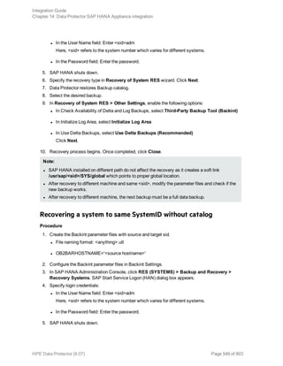l In the User Name field: Enter <sid>adm
Here, <sid> refers to the system number which varies for different systems.
l In the Password field: Enter the password.
5. SAP HANA shuts down.
6. Specify the recovery type in Recovery of System RES wizard. Click Next.
7. Data Protector restores Backup catalog.
8. Select the desired backup.
9. In Recovery of System RES > Other Settings, enable the following options:
l In Check Availability of Delta and Log Backups, select Third-Party Backup Tool (Backint)
l In Initialize Log Area, select Initialize Log Area
l In Use Delta Backups, select Use Delta Backups (Recommended)
Click Next.
10. Recovery process begins. Once completed, click Close.
Note:
l SAP HANA installed on different path do not affect the recovery as it creates a soft link
/usr/sap/<sid>/SYS/global which points to proper global location.
l After recovery to different machine and same <sid>, modify the parameter files and check if the
new backup works.
l After recovery to different machine, the next backup must be a full data backup.
Recovering a system to same SystemID without catalog
Procedure
1. Create the Backint parameter files with source and target sid.
l File naming format: <anything>.utl
l OB2BARHOSTNAME='<source hostname>'
2. Configure the Backint parameter files in Backint Settings.
3. In SAP HANA Administration Console, click RES (SYSTEMS) > Backup and Recovery >
Recovery Systems. SAP Start Service Logon (HAN) dialog box appears.
4. Specify login credentials:
l In the User Name field: Enter <sid>adm
Here, <sid> refers to the system number which varies for different systems.
l In the Password field: Enter the password.
5. SAP HANA shuts down.
Integration Guide
Chapter 14: Data Protector SAP HANA Appliance integration
HPE Data Protector (9.07) Page 549 of 803
 