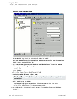 Informix Server restore options
5. In the Devices page, select the devices to be used for the restore.
For more information on how to select devices for a restore, see the HPE Data Protector Help
index: “restore, selecting devices for”.
6. If you perform a whole-system restore and the Informix instance is in online mode, take the
Informix instance offline by executing:
onmode -ky
Click Restore.
7. In the Start Restore Session dialog box, click Next.
8. Specify the Report level and Network load.
Note: Select Display statistical information to view the restore profile messages in the
session output.
9. Click Finish to start the restore.
The statistics of the restore session, along with the message Session completed
successfully is displayed at the end of the session output.
10. If you performed a whole-system restore, bring the Informix instance online by executing:
onmode -m
Integration Guide
Chapter 1: Data Protector Informix Server integration
HPE Data Protector (9.07) Page 55 of 803
 
