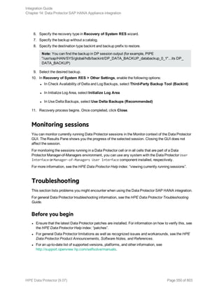 6. Specify the recovery type in Recovery of System RES wizard.
7. Specify the backup without a catalog.
8. Specify the destination type backint and backup prefix to restore.
Note: You can find the backup in DP session output (for example, PIPE
"/usr/sap/HAN/SYS/global/hdb/backint/DP_DATA_BACKUP_databackup_0_1"...its DP_
DATA_BACKUP)
9. Select the desired backup.
10. In Recovery of System RES > Other Settings, enable the following options:
l In Check Availability of Delta and Log Backups, select Third-Party Backup Tool (Backint)
l In Initialize Log Area, select Initialize Log Area
l In Use Delta Backups, select Use Delta Backups (Recommended)
11. Recovery process begins. Once completed, click Close.
Monitoring sessions
You can monitor currently running Data Protector sessions in the Monitor context of the Data Protector
GUI. The Results Pane shows you the progress of the selected session. Closing the GUI does not
affect the session.
For monitoring the sessions running in a Data Protector cell or in all cells that are part of a Data
Protector Manager-of-Managers environment, you can use any system with the Data Protector User
Interface or Manager-of-Managers User Interface component installed, respectively.
For more information, see the HPE Data Protector Help index: “viewing currently running sessions”.
Troubleshooting
This section lists problems you might encounter when using the Data Protector SAP HANA integration.
For general Data Protector troubleshooting information, see the HPE Data Protector Troubleshooting
Guide.
Before you begin
l Ensure that the latest Data Protector patches are installed. For information on how to verify this, see
the HPE Data Protector Help index: “patches”.
l For general Data Protector limitations as well as recognized issues and workarounds, see the HPE
Data Protector Product Announcements, Software Notes, and References.
l For an up-to-date list of supported versions, platforms, and other information, see
http://support.openview.hp.com/selfsolve/manuals.
Integration Guide
Chapter 14: Data Protector SAP HANA Appliance integration
HPE Data Protector (9.07) Page 550 of 803
 