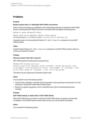 Problems
Problem
Backup session fails in a distributed SAP HANA environment
When a session for backing up a database or the corresponding redo logs is invoked from SAP HANA
Studio in a distributed SAP HANA environment, the session fails and reports the following error:
Backup of system InstanceID failed.
Backup could not be completed, Backint cannot execute
PathnameOfSymbolicLinkToBackintAgent, No such file or directory (2)
A possible cause is the missing Data Protector SAP HANA Integration component on some SAP
HANA systems.
Action
Install the Data Protector SAP HANA Integration component on all SAP HANA systems where it is
missing, and restart the session.
Problem
Recovery session fails with a log error
SAP HANA reports the following error during recovery:
RECOVER DATA finished with error:
recovery could not be completed, volume <volumeID>, reached log position <LSN>,
A log segment in the log backup for service '<serviceName>' at '<backupID>' could
not be found, volume id '<volumeID>', state 'end of log reached'
This failure may be caused due to the broken restore chain.
Action
You can perform one of the following actions:
l Use the Clear Log feature. It ensures that only log entries in the log backups are recovered. For more
information, see the SAP HANA Administration Guide.
l Restore to a specific log position, which is identified by the LSN in the aforementioned error
message.
Problem
SAP HANA backup or restore fails in SAP HANA Studio
When SAP HANA backup or restore is started from SAP HANA Studio, the backup or restore fails
immediately. As the Data Protector session does not start, you cannot identify the problem.
Action
You can perform the following actions:
Integration Guide
Chapter 14: Data Protector SAP HANA Appliance integration
HPE Data Protector (9.07) Page 551 of 803
 