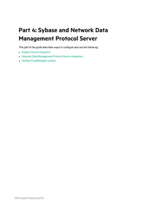 HPE Data Protector (9.07)
Part 4: Sybase and Network Data
Management Protocol Server
This part of the guide describes ways to configure and use the following:
l Sybase Server integration
l Network Data Management Protocol Server integration
l NetApp SnapManager solution
 