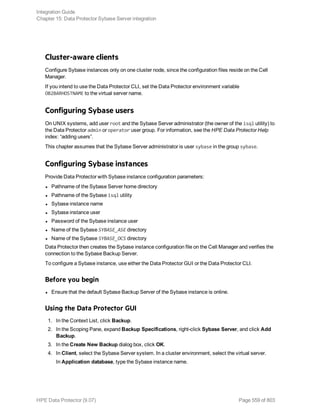 Cluster-aware clients
Configure Sybase instances only on one cluster node, since the configuration files reside on the Cell
Manager.
If you intend to use the Data Protector CLI, set the Data Protector environment variable
OB2BARHOSTNAME to the virtual server name.
Configuring Sybase users
On UNIX systems, add user root and the Sybase Server administrator (the owner of the isql utility) to
the Data Protector admin or operator user group. For information, see the HPE Data Protector Help
index: “adding users”.
This chapter assumes that the Sybase Server administrator is user sybase in the group sybase.
Configuring Sybase instances
Provide Data Protector with Sybase instance configuration parameters:
l Pathname of the Sybase Server home directory
l Pathname of the Sybase isql utility
l Sybase instance name
l Sybase instance user
l Password of the Sybase instance user
l Name of the Sybase SYBASE_ASE directory
l Name of the Sybase SYBASE_OCS directory
Data Protector then creates the Sybase instance configuration file on the Cell Manager and verifies the
connection to the Sybase Backup Server.
To configure a Sybase instance, use either the Data Protector GUI or the Data Protector CLI.
Before you begin
l Ensure that the default Sybase Backup Server of the Sybase instance is online.
Using the Data Protector GUI
1. In the Context List, click Backup.
2. In the Scoping Pane, expand Backup Specifications, right-click Sybase Server, and click Add
Backup.
3. In the Create New Backup dialog box, click OK.
4. In Client, select the Sybase Server system. In a cluster environment, select the virtual server.
In Application database, type the Sybase instance name.
Integration Guide
Chapter 15: Data Protector Sybase Server integration
HPE Data Protector (9.07) Page 559 of 803
 