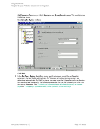 UNIX systems: Type sybase in both Username and Group/Domain name. This user becomes
the backup owner.
Specifying the Sybase instance
Click Next.
5. In the Configure Sybase dialog box, review and, if necessary, correct the configuration
parameters that are filled in automatically. On Windows, all configuration parameters are
determined automatically. On UNIX systems, you need to set the Sybase Server home directory,
and username and password of the Sybase instance user that has the Sybase rights to back up
and restore databases. See "Configuring a Sybase instance (Windows systems)" on the next
page and "Configuring a Sybase instance (UNIX systems)" on the next page.
Integration Guide
Chapter 15: Data Protector Sybase Server integration
HPE Data Protector (9.07) Page 560 of 803
 