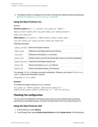 6. The Sybase instance is configured. Exit the GUI or proceed with creating the backup specification
at "Select the databases you want to back up." on page 564.
Using the Data Protector CLI
Execute:
Windows systems: perl -I..libperl util_sybase.pl -CONFIG 
Sybase_instance Sybase_home isql_path Sybase_user Sybase_password 
Sybase_ASE Sybase_OCS
UNIX systems: util_sybase.pl -CONFIG Sybase_instance Sybase_home 
isql_path Sybase_user Sybase_password Sybase_ASE Sybase_OCS
Parameter description
Sybase_instance Name of the Sybase instance.
Sybase_home Pathname of the Sybase Server home directory.
isql_path Pathname of the Sybase isql command.
Sybase_user Sybase instance user with the Sybase right to back up and restore databases.
Sybase_password Password of the Sybase instance user.
Sybase_ASE Name of the Sybase Sybase_ASE directory.
Sybase_OCS Name of the Sybase Sybase_OCS directory.
The message *RETVAL*0 indicates successful configuration. Otherwise, you receive *RETVAL*error_
number. To get the error description, execute:
omnigetmsg 12 error_number.
Example 1
To configure the Sybase instance mysybase, execute:
util_sybase.pl -CONFIG mysybase /applications/sybase.15/ 
/applications/sybase.15/OCS-15_0/bin/isql sa " " ASE-15_0 OCS-15_0
Checking the configuration
You can check the configuration of a Sybase instance after you have created at least one backup
specification for the Sybase instance. Use either the Data Protector GUI or the Data Protector CLI.
Using the Data Protector GUI
1. In the Context List, select Backup.
2. In the Scoping Pane, expand Backup Specifications and then Sybase Server. Click the backup
Integration Guide
Chapter 15: Data Protector Sybase Server integration
HPE Data Protector (9.07) Page 562 of 803
 