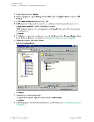 1. In the Context List, click Backup.
2. In the Scoping Pane, expand Backup Specifications, right-click Sybase Server, and click Add
Backup.
3. In the Create New Backup dialog box, click OK.
4. In Client, select the Sybase Server system. In a cluster environment, select the virtual server.
In Application database, type the Sybase instance name.
UNIX systems: Type sybase in both Username and Group/Domain name. This user becomes
the backup owner.
Click Next.
5. If the Sybase instance is not configured for use with Data Protector, the Configure Sybase dialog
box is displayed. Configure it as described in "Configuring Sybase instances" on page 559.
6. Select the databases you want to back up.
Selecting backup objects
Click Next.
7. Select devices to use for the backup.
To specify device options, right-click the device and click Properties.
Click Next.
8. Set backup options. For information on application-specific options, see " Sybase backup options"
on page 567.
Integration Guide
Chapter 15: Data Protector Sybase Server integration
HPE Data Protector (9.07) Page 564 of 803
 
