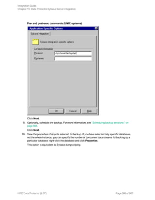 Pre- and post-exec commands (UNIX systems)
Click Next.
9. Optionally, schedule the backup. For more information, see "Scheduling backup sessions " on
page 568.
Click Next.
10. View the properties of objects selected for backup. If you have selected only specific databases,
not the whole instance, you can specify the number of concurrent data streams for backing up a
particular database: right-click the database and click Properties.
This option is equivalent to Sybase dump striping.
Integration Guide
Chapter 15: Data Protector Sybase Server integration
HPE Data Protector (9.07) Page 566 of 803
 