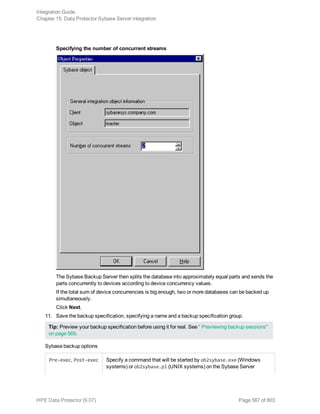 Specifying the number of concurrent streams
The Sybase Backup Server then splits the database into approximately equal parts and sends the
parts concurrently to devices according to device concurrency values.
If the total sum of device concurrencies is big enough, two or more databases can be backed up
simultaneously.
Click Next.
11. Save the backup specification, specifying a name and a backup specification group.
Tip: Preview your backup specification before using it for real. See " Previewing backup sessions"
on page 569.
Sybase backup options
Pre-exec, Post-exec Specify a command that will be started by ob2sybase.exe (Windows
systems) or ob2sybase.pl (UNIX systems) on the Sybase Server
Integration Guide
Chapter 15: Data Protector Sybase Server integration
HPE Data Protector (9.07) Page 567 of 803
 