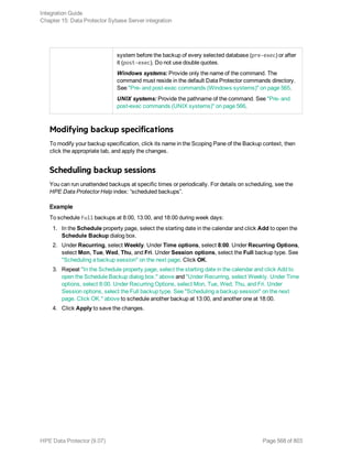 system before the backup of every selected database (pre-exec) or after
it (post-exec). Do not use double quotes.
Windows systems: Provide only the name of the command. The
command must reside in the default Data Protector commands directory.
See "Pre- and post-exec commands (Windows systems)" on page 565.
UNIX systems: Provide the pathname of the command. See "Pre- and
post-exec commands (UNIX systems)" on page 566.
Modifying backup specifications
To modify your backup specification, click its name in the Scoping Pane of the Backup context, then
click the appropriate tab, and apply the changes.
Scheduling backup sessions
You can run unattended backups at specific times or periodically. For details on scheduling, see the
HPE Data Protector Help index: “scheduled backups”.
Example
To schedule Full backups at 8:00, 13:00, and 18:00 during week days:
1. In the Schedule property page, select the starting date in the calendar and click Add to open the
Schedule Backup dialog box.
2. Under Recurring, select Weekly. Under Time options, select 8:00. Under Recurring Options,
select Mon, Tue, Wed, Thu, and Fri. Under Session options, select the Full backup type. See
"Scheduling a backup session" on the next page. Click OK.
3. Repeat "In the Schedule property page, select the starting date in the calendar and click Add to
open the Schedule Backup dialog box." above and "Under Recurring, select Weekly. Under Time
options, select 8:00. Under Recurring Options, select Mon, Tue, Wed, Thu, and Fri. Under
Session options, select the Full backup type. See "Scheduling a backup session" on the next
page. Click OK." above to schedule another backup at 13:00, and another one at 18:00.
4. Click Apply to save the changes.
Integration Guide
Chapter 15: Data Protector Sybase Server integration
HPE Data Protector (9.07) Page 568 of 803
 