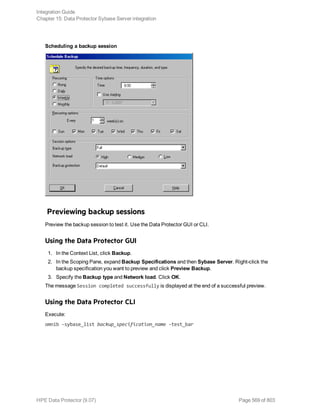 Scheduling a backup session
Previewing backup sessions
Preview the backup session to test it. Use the Data Protector GUI or CLI.
Using the Data Protector GUI
1. In the Context List, click Backup.
2. In the Scoping Pane, expand Backup Specifications and then Sybase Server. Right-click the
backup specification you want to preview and click Preview Backup.
3. Specify the Backup type and Network load. Click OK.
The message Session completed successfully is displayed at the end of a successful preview.
Using the Data Protector CLI
Execute:
omnib -sybase_list backup_specification_name -test_bar
Integration Guide
Chapter 15: Data Protector Sybase Server integration
HPE Data Protector (9.07) Page 569 of 803
 