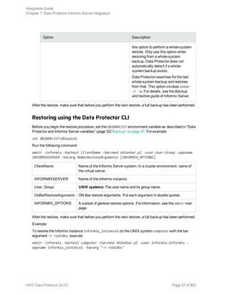 Option Description
this option to perform a whole-system
restore. Only use this option when
restoring from a whole-system
backup. Data Protector does not
automatically detect if a whole-
system backup exists.
Data Protector searches for the last
whole-system backup and restores
from that. This option invokes onbar
-r -w. For details, see the Backup
and restore guide of Informix Server.
After the restore, make sure that before you perform the next restore, a full backup has been performed.
Restoring using the Data Protector CLI
Before you begin the restore procedure, set the OB2BARLIST environment variable as described in “Data
Protector and Informix Server variables” (page 32)"Backup" on page 37. For example:
set OB2BARLIST=dbspace5
Run the following command:
omnir -informix -barhost ClientName -barcmnd ob2onbar.pl -user User:Group -appname
INFORMIXSERVER -bararg OnBarRestoreArguments [INFORMIX_OPTIONS]
ClientName Name of the Informix Server system. In a cluster environment, name of
the virtual server.
INFORMIXSERVER Name of the Informix instance.
User, Group UNIX systems: The user name and its group name.
OnBarRestoreArguments ON-Bar restore arguments. Put each argument in double quotes.
INFORMIX_OPTIONS A subset of general restore options. For information, see the omnir man
page.
After the restore, make sure that before you perform the next restore, a full backup has been performed.
Example
To restore the Informix instance informix_instance1 on the UNIX system computer with the bar
argument -r rootdbs, execute:
omnir -informix -barhost computer -barcmnd ob2onbar.pl -user informix:informix -
appname informix_instance1 -bararg "-r rootdbs"
Integration Guide
Chapter 1: Data Protector Informix Server integration
HPE Data Protector (9.07) Page 57 of 803
 