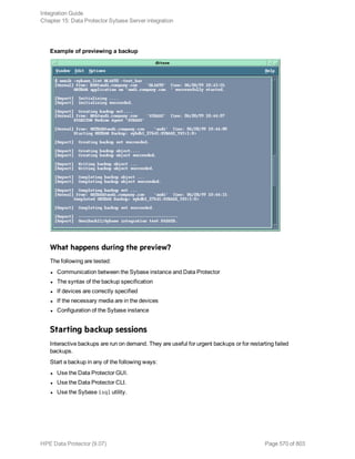 Example of previewing a backup
What happens during the preview?
The following are tested:
l Communication between the Sybase instance and Data Protector
l The syntax of the backup specification
l If devices are correctly specified
l If the necessary media are in the devices
l Configuration of the Sybase instance
Starting backup sessions
Interactive backups are run on demand. They are useful for urgent backups or for restarting failed
backups.
Start a backup in any of the following ways:
l Use the Data Protector GUI.
l Use the Data Protector CLI.
l Use the Sybase isql utility.
Integration Guide
Chapter 15: Data Protector Sybase Server integration
HPE Data Protector (9.07) Page 570 of 803
 