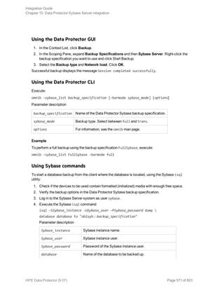 Using the Data Protector GUI
1. In the Context List, click Backup.
2. In the Scoping Pane, expand Backup Specifications and then Sybase Server. Right-click the
backup specification you want to use and click Start Backup.
3. Select the Backup type and Network load. Click OK.
Successful backup displays the message Session completed successfully.
Using the Data Protector CLI
Execute:
omnib -sybase_list backup_specification [-barmode sybase_mode] [options]
Parameter description
backup_specification Name of the Data Protector Sybase backup specification.
sybase_mode Backup type. Select between full and trans.
options For information, see the omnib man page.
Example
To perform a full backup using the backup specification FullSybase, execute:
omnib -sybase_list FullSybase -barmode full
Using Sybase commands
To start a database backup from the client where the database is located, using the Sybase isql
utility:
1. Check if the devices to be used contain formatted (initialized) media with enough free space.
2. Verify the backup options in the Data Protector Sybase backup specification.
3. Log in to the Sybase Server system as user sybase.
4. Execute the Sybase isql command:
isql -SSybase_instance -USybase_user -PSybase_password dump 
database database to "ob2syb::backup_specification"
Parameter description
Sybase_instance Sybase instance name.
Sybase_user Sybase instance user.
Sybase_password Password of the Sybase instance user.
database Name of the database to be backed up.
Integration Guide
Chapter 15: Data Protector Sybase Server integration
HPE Data Protector (9.07) Page 571 of 803
 