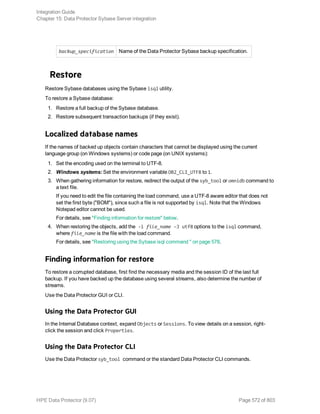 backup_specification Name of the Data Protector Sybase backup specification.
Restore
Restore Sybase databases using the Sybase isql utility.
To restore a Sybase database:
1. Restore a full backup of the Sybase database.
2. Restore subsequent transaction backups (if they exist).
Localized database names
If the names of backed up objects contain characters that cannot be displayed using the current
language group (on Windows systems) or code page (on UNIX systems):
1. Set the encoding used on the terminal to UTF-8.
2. Windows systems: Set the environment variable OB2_CLI_UTF8 to 1.
3. When gathering information for restore, redirect the output of the syb_tool or omnidb command to
a text file.
If you need to edit the file containing the load command, use a UTF-8 aware editor that does not
set the first byte ("BOM"), since such a file is not supported by isql. Note that the Windows
Notepad editor cannot be used.
For details, see "Finding information for restore" below.
4. When restoring the objects, add the -i file_name –J utf8 options to the isql command,
where file_name is the file with the load command.
For details, see "Restoring using the Sybase isql command " on page 578.
Finding information for restore
To restore a corrupted database, first find the necessary media and the session ID of the last full
backup. If you have backed up the database using several streams, also determine the number of
streams.
Use the Data Protector GUI or CLI.
Using the Data Protector GUI
In the Internal Database context, expand Objects or Sessions. To view details on a session, right-
click the session and click Properties.
Using the Data Protector CLI
Use the Data Protector syb_tool command or the standard Data Protector CLI commands.
Integration Guide
Chapter 15: Data Protector Sybase Server integration
HPE Data Protector (9.07) Page 572 of 803
 