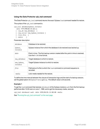 Using the Data Protector syb_tool command
The Data Protector syb_tool command returns the exact Sybase load command needed for restore.
The syntax of the syb_tool command is:
syb_tool databaseSybase_instance
-date YYYY/MM/DD.hh:mm:ss
[ -new_db new_database ]
[ -new_server new_Sybase_instance ]
[ -file file ]
[ -media ]
Parameter description
database Database to be restored.
Sybase_
instance
Sybase instance from which the database to be restored was backed up.
date Point in time. The first backup version created after this point in time is restored.
Use the 0-24h time format.
new_database Target database to which to restore.
new_Sybase_
instance
Target Sybase instance to which to restore.
file Pathname of a file to which the load command or command sequence is
recorded.
-media Lists media needed for the restore.
To define the time interval between the closure of transaction logs and the start of a backup session,
set the global option OB2SybaseTransLogDelay. The default value is 20 seconds.
Example 1
To get the load command that restores database1 of the Sybase instance audi from the first backup
performed after 12.00 noon on June 1, 1999, and to get the necessary media, execute:
syb_tool database1 audi -date 1999/06/01.12:00:00 -media
See "Running the syb_tool command" on the next page.
Integration Guide
Chapter 15: Data Protector Sybase Server integration
HPE Data Protector (9.07) Page 573 of 803
 
