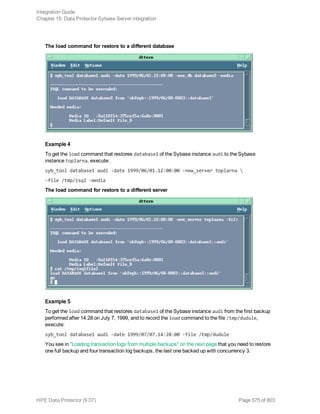 The load command for restore to a different database
Example 4
To get the load command that restores database1 of the Sybase instance audi to the Sybase
instance toplarna, execute:
syb_tool database1 audi -date 1999/06/01.12:00:00 -new_server toplarna 
-file /tmp/isql -media
The load command for restore to a different server
Example 5
To get the load command that restores database1 of the Sybase instance audi from the first backup
performed after 14:28 on July 7, 1999, and to record the load command to the file /tmp/dudule,
execute:
syb_tool database1 audi -date 1999/07/07.14:28:00 -file /tmp/dudule
You see in "Loading transaction logs from multiple backups" on the next page that you need to restore
one full backup and four transaction log backups, the last one backed up with concurrency 3.
Integration Guide
Chapter 15: Data Protector Sybase Server integration
HPE Data Protector (9.07) Page 575 of 803
 