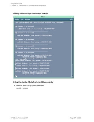 Loading transaction logs from multiple backups
Using the standard Data Protector CLI commands
1. Get a list of backed up Sybase databases:
omnidb -sybase
Integration Guide
Chapter 15: Data Protector Sybase Server integration
HPE Data Protector (9.07) Page 576 of 803
 