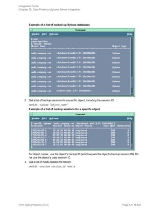 Example of a list of backed up Sybase databases
2. Get a list of backup sessions for a specific object, including the session ID:
omnidb -sybase "object_name"
Example of a list of backup sessions for a specific object
For object copies, use the object's backup ID (which equals the object's backup session ID). Do
not use the object's copy session ID.
3. Get a list of media needed for restore:
omnidb -session session_id -media
Integration Guide
Chapter 15: Data Protector Sybase Server integration
HPE Data Protector (9.07) Page 577 of 803
 