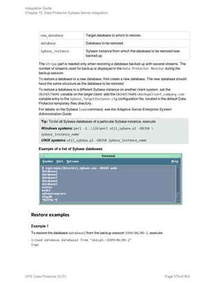 new_database Target database to which to restore.
database Database to be restored.
Sybase_instance Sybase instance from which the database to be restored was
backed up.
The stripe part is needed only when restoring a database backed up with several streams. The
number of streams used for backup is displayed in the Data Protector Monitor during the
backup session.
To restore a database to a new database, first create a new database. The new database should
have the same structure as the database to be restored.
To restore a database to a different Sybase instance on another client system, set the
OB2HOSTNAME variable on the target client: add the OB2HOSTNAME=BackupClient.company.com
variable entry to the Sybase_TargetInstance.cfg configuration file, located in the default Data
Protector temporary files directory.
For details on the Sybase load command, see the Adaptive Server Enterprise System
Administration Guide.
Tip: To list all Sybase databases of a particular Sybase instance, execute:
Windows systems: perl -I..libperl util_sybase.pl -OBJS0 
Sybase_instance_name
UNIX systems: util_sybase.pl -OBJS0 Sybase_instance_name
Example of a list of Sybase databases
Restore examples
Example 1
To restore the database database2 from the backup session 1999/06/09-2, execute:
1>load database database2 from "ob2syb::1999/06/09-2"
2>go
Integration Guide
Chapter 15: Data Protector Sybase Server integration
HPE Data Protector (9.07) Page 579 of 803
 