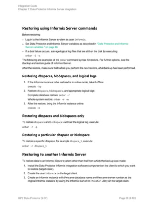 Restoring using Informix Server commands
Before restoring:
l Log in to the Informix Server system as user informix.
l Set Data Protector and Informix Server variables as described in "Data Protector and Informix
Server variables " on page 48.
l If a disk failure occurs, salvage logical log files that are still on the disk by executing:
onbar -l -s
The following are examples of the onbar command syntax for restore. For further options, see the
Backup and restore guide of Informix Server.
After the restore, make sure that before you perform the next restore, a full backup has been performed.
Restoring dbspaces, blobspaces, and logical logs
1. If the Informix instance to be restored is in online mode, take it offline:
onmode -ky
2. Restore dbspaces, blobspaces, and appropriate logical logs:
Complete database restore: onbar -r
Whole-system restore: onbar -r -w
3. After the restore, bring the Informix instance online:
onmode -m
Restoring dbspaces and blobspaces only
To restore dbspaces and blobspaces without the logical log, execute:
onbar -r -p
Restoring a particular dbspace or blobspace
To restore a specific dbspace, for example dbspace_1, execute:
onbar -r dbspace_1
Restoring to another Informix Server
To restore data to an Informix Server system other than that from which the backup was made:
1. Install the Data Protector Informix Integration software component on the client to which you want
to restore (target client).
2. Create the user informix on the target client.
3. Create an Informix instance with the same database name and the same server number as the
original Informix instance by using the Informix Server ON-Monitor utility on the target client.
Integration Guide
Chapter 1: Data Protector Informix Server integration
HPE Data Protector (9.07) Page 58 of 803
 