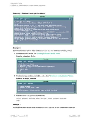 Restoring a database from a specific session
Example 2
To restore the latest version of the database Sybdata to a new database, named Sybdata1:
1. Create a database device. See "Creating a database device" below.
Creating a database device
2. Create an empty database, named Sybdata1. See "Creating an empty database" below.
Creating an empty database
3. Restore Sybdata to Sybdata1 by executing:
1>load database Sybdata1 from "ob2syb::latest version::Sybdata"
2>go
Example 3
To restore the latest version of the database database3 backed up with three streams, execute:
Integration Guide
Chapter 15: Data Protector Sybase Server integration
HPE Data Protector (9.07) Page 580 of 803
 