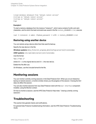 1>load database database3 from "ob2syb::latest version"
2>stripe on "ob2syb::latest version"
3>stripe on "ob2syb::latest version"
4>go
Example 4
To start a restore a database from the instance "instance1", which name contains Cyrillic and Latin
characters, and for which the load command was saved in the file restore_20100609-2.txt, execute
:
isql -S instance1 -U admin -PSybase_password -J utf8 -i restore_20100609-2.txt
Restoring using another device
You can restore using a device other than that used for backup.
Specify the new device in the file:
Windows systems: Data_Protector_program_dataConfigserverCellrestoredev
UNIX systems: /etc/opt/omni/server/cell/restoredev
Use the format:
"DEV 1" "DEV 2"
where DEV 1 is the original device and DEV 2 the new device.
Delete this file after use.
On Windows, use the Unicode format for the file.
Monitoring sessions
You can monitor currently running sessions in the Data Protector GUI. When you run an interactive
backup or restore session, a monitor window shows you the progress of the session. Closing the GUI
does not affect the session.
You can also monitor sessions from any Data Protector client with the User Interface component
installed, using the Monitor context.
On how to monitor a session, see the HPE Data Protector Help index: “viewing currently running
sessions”.
Troubleshooting
This section lists general checks and verifications.
For general Data Protector troubleshooting information, see the HPE Data Protector Troubleshooting
Guide.
Integration Guide
Chapter 15: Data Protector Sybase Server integration
HPE Data Protector (9.07) Page 581 of 803
 