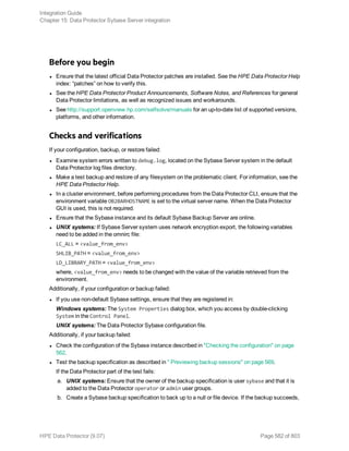 Before you begin
l Ensure that the latest official Data Protector patches are installed. See the HPE Data Protector Help
index: “patches” on how to verify this.
l See the HPE Data Protector Product Announcements, Software Notes, and References for general
Data Protector limitations, as well as recognized issues and workarounds.
l See http://support.openview.hp.com/selfsolve/manuals for an up-to-date list of supported versions,
platforms, and other information.
Checks and verifications
If your configuration, backup, or restore failed:
l Examine system errors written to debug.log, located on the Sybase Server system in the default
Data Protector log files directory.
l Make a test backup and restore of any filesystem on the problematic client. For information, see the
HPE Data Protector Help.
l In a cluster environment, before performing procedures from the Data Protector CLI, ensure that the
environment variable OB2BARHOSTNAME is set to the virtual server name. When the Data Protector
GUI is used, this is not required.
l Ensure that the Sybase instance and its default Sybase Backup Server are online.
l UNIX systems: If Sybase Server system uses network encryption export, the following variables
need to be added in the omnirc file:
LC_ALL = <value_from_env>
SHLIB_PATH = <value_from_env>
LD_LIBRARY_PATH = <value_from_env>
where, <value_from_env> needs to be changed with the value of the variable retrieved from the
environment.
Additionally, if your configuration or backup failed:
l If you use non-default Sybase settings, ensure that they are registered in:
Windows systems: The System Properties dialog box, which you access by double-clicking
System in the Control Panel.
UNIX systems: The Data Protector Sybase configuration file.
Additionally, if your backup failed:
l Check the configuration of the Sybase instance described in "Checking the configuration" on page
562.
l Test the backup specification as described in " Previewing backup sessions" on page 569.
If the Data Protector part of the test fails:
a. UNIX systems: Ensure that the owner of the backup specification is user sybase and that it is
added to the Data Protector operator or admin user groups.
b. Create a Sybase backup specification to back up to a null or file device. If the backup succeeds,
Integration Guide
Chapter 15: Data Protector Sybase Server integration
HPE Data Protector (9.07) Page 582 of 803
 