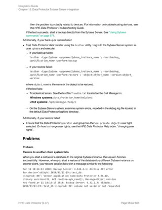 then the problem is probably related to devices. For information on troubleshooting devices, see
the HPE Data Protector Troubleshooting Guide.
If the test succeeds, start a backup directly from the Sybase Server. See "Using Sybase
commands" on page 571.
Additionally, if your backup or restore failed:
l Test Data Protector data transfer using the testbar utility. Log in to the Sybase Server system as
user sybase and execute:
l If your backup failed:
testbar -type:Sybase -appname:Sybase_instance_name  -bar:backup_
specification_name -perform:backup
l If your restore failed:
testbar -type:Sybase -appname:Sybase_instance_name  -bar:backup_
specification_name -perform:restore  -object:object_name -version:object_
version
where object_name is the name of the object to be restored.
If the test fails:
l Troubleshoot errors. See the text file Trouble.txt located on the Cell Manager in:
Windows systems: Data_Protector_homehelpenu
UNIX systems: /opt/omni/gui/help/C
l On the Sybase Server system, examine system errors, reported in the debug.log file located in
the default Data Protector log files directory.
Additionally, if your restore failed:
l Ensure that the Data Protector operator user group has the See private objects user right
selected. On how to change user rights, see the HPE Data Protector Help index: “changing user
rights”.
Problems
Problem
Restore to another client system fails
When you start a restore of a database to the original Sybase instance, the session finishes
successfully. However, when you start a restore of the database to a different Sybase instance on
another client, your restore session fails with a message similar to the following:
Mar 11 18:16:13 2010: Backup Server: 4.124.2.1: Archive API error
for device='ob2syb::2010/03/11-19::test_db:
:incprod::00': Vendor application name=Data Protector A.06.10,
Library version=221, API routine=syb_read(), Message=Object version
not found.ar 11 18:16:13 2010: Backup Server: 6.32.2.3: ob2syb::
2010/03/11-19::test_db::incprod::00: volume not valid or not requested
Integration Guide
Chapter 15: Data Protector Sybase Server integration
HPE Data Protector (9.07) Page 583 of 803
 