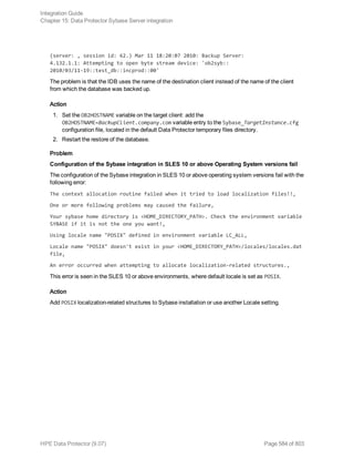 (server: , session id: 62.) Mar 11 18:20:07 2010: Backup Server:
4.132.1.1: Attempting to open byte stream device: 'ob2syb::
2010/03/11-19::test_db::incprod::00'
The problem is that the IDB uses the name of the destination client instead of the name of the client
from which the database was backed up.
Action
1. Set the OB2HOSTNAME variable on the target client: add the
OB2HOSTNAME=BackupClient.company.com variable entry to the Sybase_TargetInstance.cfg
configuration file, located in the default Data Protector temporary files directory.
2. Restart the restore of the database.
Problem
Configuration of the Sybase integration in SLES 10 or above Operating System versions fail
The configuration of the Sybase integration in SLES 10 or above operating system versions fail with the
following error:
The context allocation routine failed when it tried to load localization files!!,
One or more following problems may caused the failure,
Your sybase home directory is <HOME_DIRECTORY_PATH>. Check the environment variable
SYBASE if it is not the one you want!,
Using locale name "POSIX" defined in environment variable LC_ALL,
Locale name "POSIX" doesn't exist in your <HOME_DIRECTORY_PATH>/locales/locales.dat
file,
An error occurred when attempting to allocate localization-related structures.,
This error is seen in the SLES 10 or above environments, where default locale is set as POSIX.
Action
Add POSIX localization-related structures to Sybase installation or use another Locale setting.
Integration Guide
Chapter 15: Data Protector Sybase Server integration
HPE Data Protector (9.07) Page 584 of 803
 