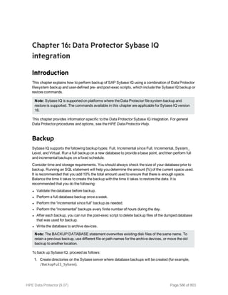 Chapter 16: Data Protector Sybase IQ
integration
Introduction
This chapter explains how to perform backup of SAP Sybase IQ using a combination of Data Protector
filesystem backup and user-defined pre- and post-exec scripts, which include the Sybase IQ backup or
restore commands.
Note: Sybase IQ is supported on platforms where the Data Protector file system backup and
restore is supported. The commands available in this chapter are applicable for Sybase IQ version
16.
This chapter provides information specific to the Data Protector Sybase IQ integration. For general
Data Protector procedures and options, see the HPE Data Protector Help.
Backup
Sybase IQ supports the following backup types: Full, Incremental since Full, Incremental, System_
Level, and Virtual. Run a full backup on a new database to provide a base point, and then perform full
and incremental backups on a fixed schedule.
Consider time and storage requirements. You should always check the size of your database prior to
backup. Running an SQL statement will help you determine the amount (%) of the current space used.
It is recommended that you add 10% the total amount used to ensure that there is enough space.
Balance the time it takes to create the backup with the time it takes to restore the data. It is
recommended that you do the following:
l Validate the database before backup.
l Perform a full database backup once a week.
l Perform the “incremental since full” backup as needed.
l Perform the “incremental” backups every finite number of hours during the day.
l After each backup, you can run the post-exec script to delete backup files of the dumped database
that was used for backup.
l Write the database to archive devices.
Note: The BACKUP DATABASE statement overwrites existing disk files of the same name. To
retain a previous backup, use different file or path names for the archive devices, or move the old
backup to another location.
To back up Sybase IQ, proceed as follows:
1. Create directories on the Sybase server where database backups will be created (for example,
/BackupFull_Sybase).
HPE Data Protector (9.07) Page 586 of 803
 