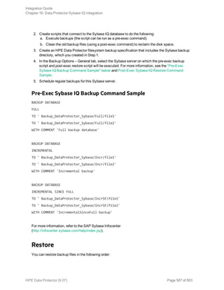2. Create scripts that connect to the Sybase IQ database to do the following:
a. Execute backups (the script can be run as a pre-exec command).
b. Clean the old backup files (using a post-exec command) to reclaim the disk space.
3. Create an HPE Data Protector filesystem backup specification that includes the Sybase backup
directory, which you created in Step 1.
4. In the Backup Options – General tab, select the Sybase server on which the pre-exec backup
script and post-exec restore script will be executed. For more information, see the "Pre-Exec
Sybase IQ Backup Command Sample" below and Post-Exec Sybase IQ Restore Command
Sample.
5. Schedule regular backups for this Sybase server.
Pre-Exec Sybase IQ Backup Command Sample
BACKUP DATABASE
FULL
TO ' Backup_DataProtector_Sybase/Full/file1'
TO ' Backup_DataProtector_Sybase/Full/file2'
WITH COMMENT 'Full backup database'
BACKUP DATABASE
INCREMENTAL
TO ' Backup_DataProtector_Sybase/Incr/file1'
TO ' Backup_DataProtector_Sybase/Incr/file2'
WITH COMMENT 'Incremental backup'
BACKUP DATABASE
INCREMENTAL SINCE FULL
TO ' Backup_DataProtector_Sybase/IncrSF/file1'
TO ' Backup_DataProtector_Sybase/IncrSF/file2'
WITH COMMENT 'IncrementalSinceFull backup'
For more information, refer to the SAP Sybase Infocenter
(http://infocenter.sybase.com/help/index.jsp).
Restore
You can restore backup files in the following order:
Integration Guide
Chapter 16: Data Protector Sybase IQ integration
HPE Data Protector (9.07) Page 587 of 803
 
