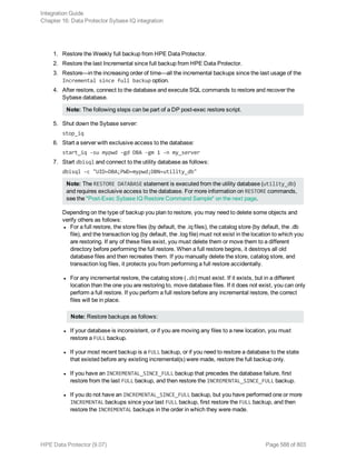 1. Restore the Weekly full backup from HPE Data Protector.
2. Restore the last Incremental since full backup from HPE Data Protector.
3. Restore—in the increasing order of time—all the incremental backups since the last usage of the
Incremental since full backup option.
4. After restore, connect to the database and execute SQL commands to restore and recover the
Sybase database.
Note: The following steps can be part of a DP post-exec restore script.
5. Shut down the Sybase server:
stop_iq
6. Start a server with exclusive access to the database:
start_iq -su mypwd -gd DBA -gm 1 -n my_server
7. Start dbisql and connect to the utility database as follows:
dbisql -c "UID=DBA;PWD=mypwd;DBN=utility_db"
Note: The RESTORE DATABASE statement is executed from the utility database (utility_db)
and requires exclusive access to the database. For more information on RESTORE commands,
see the "Post-Exec Sybase IQ Restore Command Sample" on the next page.
Depending on the type of backup you plan to restore, you may need to delete some objects and
verify others as follows:
l For a full restore, the store files (by default, the .iq files), the catalog store (by default, the .db
file), and the transaction log (by default, the .log file) must not exist in the location to which you
are restoring. If any of these files exist, you must delete them or move them to a different
directory before performing the full restore. When a full restore begins, it destroys all old
database files and then recreates them. If you manually delete the store, catalog store, and
transaction log files, it protects you from performing a full restore accidentally.
l For any incremental restore, the catalog store (.db) must exist. If it exists, but in a different
location than the one you are restoring to, move database files. If it does not exist, you can only
perform a full restore. If you perform a full restore before any incremental restore, the correct
files will be in place.
Note: Restore backups as follows:
l If your database is inconsistent, or if you are moving any files to a new location, you must
restore a FULL backup.
l If your most recent backup is a FULL backup, or if you need to restore a database to the state
that existed before any existing incremental(s) were made, restore the full backup only.
l If you have an INCREMENTAL_SINCE_FULL backup that precedes the database failure, first
restore from the last FULL backup, and then restore the INCREMENTAL_SINCE_FULL backup.
l If you do not have an INCREMENTAL_SINCE_FULL backup, but you have performed one or more
INCREMENTAL backups since your last FULL backup, first restore the FULL backup, and then
restore the INCREMENTAL backups in the order in which they were made.
Integration Guide
Chapter 16: Data Protector Sybase IQ integration
HPE Data Protector (9.07) Page 588 of 803
 