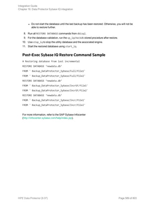 l Do not start the database until the last backup has been restored. Otherwise, you will not be
able to restore further.
8. Run all RESTORE DATABASE commands from dbisql.
9. For the database validation, run the sp_iqcheckdb stored procedure after restore.
10. Use stop_iq to stop the utility database and the associated engine.
11. Start the restored database using start_iq.
Post-Exec Sybase IQ Restore Command Sample
# Restoring database from last incremental
RESTORE DATABASE ‘newdata.db’
FROM ' Backup_DataProtector_Sybase/Full/file1'
FROM ' Backup_DataProtector_Sybase/Full/file2'
RESTORE DATABASE ‘newdata.db’
FROM ' Backup_DataProtector_Sybase/IncrSF/file1'
FROM ' Backup_DataProtector_Sybase/IncrSF/file2'
RESTORE DATABASE ‘newdata.db’
FROM ' Backup_DataProtector_Sybase/Incr/file1'
FROM ' Backup_DataProtector_Sybase/Incr/file2'
For more information, refer to the SAP Sybase Infocenter
(http://infocenter.sybase.com/help/index.jsp).
Integration Guide
Chapter 16: Data Protector Sybase IQ integration
HPE Data Protector (9.07) Page 589 of 803
 