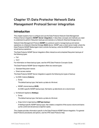 Chapter 17: Data Protector Network Data
Management Protocol Server integration
Introduction
This chapter explains how to configure and use the Data Protector Network Data Management
Protocol Server integration (NDMP Server integration). It describes concepts and methods you need
to understand to perform filesystem backups and restores on a Network Attached Storage device.
Network Data Management Protocol (NDMP) is a protocol used to manage backup and restore
operations on a Network Attached Storage (NAS) device. NDMP uses a client server model, where the
Data Protector NDMP Media Agent client controls the backup, while the NDMP Server performs the
actual backup operations.
The Data Protector NDMP Server integration offers interactive and scheduled filesystem backups of
the following types:
l Full
l Incr1
For information on these backup types, see the HPE Data Protector Concepts Guide.
The Data Protector NDMP Server integration offers two restore types:
l Standard filesystem restore
l Direct access restore
The Data Protector NDMP Server integration supports the following two types of backup:
l for EMC Celerra (Celerra):
l Dump
The default backup type, that backs up data at a file level.
l NDMP volume backup (NVB)
An EMC-specific NDMP backup type, that backs up data blocks at a volume level.
l for Network Appliance (NetApp):
l Dump
The default backup type, that backs up data at a file level.
l Snap mirror to tape backup (SMTape backup)
A NetApp-specific NDMP backup type, that creates a snapshot of the source volume and backs
up the current and all previous snapshot copies.
This chapter provides information specific to the Data Protector NDMP Server integration. For general
Data Protector procedures and options, see the HPE Data Protector Help.
HPE Data Protector (9.07) Page 590 of 803
 