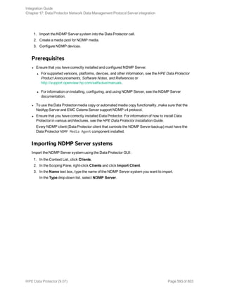 1. Import the NDMP Server system into the Data Protector cell.
2. Create a media pool for NDMP media.
3. Configure NDMP devices.
Prerequisites
l Ensure that you have correctly installed and configured NDMP Server.
l For supported versions, platforms, devices, and other information, see the HPE Data Protector
Product Announcements, Software Notes, and References or
http://support.openview.hp.com/selfsolve/manuals.
l For information on installing, configuring, and using NDMP Server, see the NDMP Server
documentation.
l To use the Data Protector media copy or automated media copy functionality, make sure that the
NetApp Server and EMC Celerra Server support NDMP v4 protocol.
l Ensure that you have correctly installed Data Protector. For information of how to install Data
Protector in various architectures, see the HPE Data Protector Installation Guide.
Every NDMP client (Data Protector client that controls the NDMP Server backup) must have the
Data Protector NDMP Media Agent component installed.
Importing NDMP Server systems
Import the NDMP Server system using the Data Protector GUI:
1. In the Context List, click Clients.
2. In the Scoping Pane, right-click Clients and click Import Client.
3. In the Name text box, type the name of the NDMP Server system you want to import.
In the Type drop-down list, select NDMP Server.
Integration Guide
Chapter 17: Data Protector Network Data Management Protocol Server integration
HPE Data Protector (9.07) Page 593 of 803
 